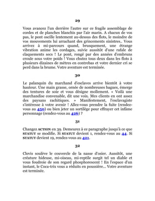 29
Vous avancez l'un derrière l'autre sur ce fragile assemblage de
cordes et de planches blanchis par l'air marin. A chacun de vos
pas, le pont oscille lentement au-dessus des flots, le moindre de
vos mouvements lui arrachant des grincements sinistres.. Vous
arrivez à mi-parcours quand, brusquement, une étrange
vibration anime les cordages, suivie aussitôt d'une rafale de
claquements secs ! Le pont, rongé par des années d'embruns
croule sous votre poids ! Vous chutez tous deux dans les flots à
plusieurs dizaines de mètres en contrebas et votre dernier cri se
perd dans la brume. Votre aventure est terminée.
30
Le palanquin du marchand d'esclaves arrive bientôt à votre
hauteur. Une main grasse, ornée de nombreuses bagues, émerge
des tentures de soie et vous désigne mollement. « Voilà une
marchandise convenable, dit une voix. Mes clients en ont assez
des paysans rachitiques. » Manifestement, l'esclavagiste
s'intéresse à votre avenir ! Allez-vous prendre la fuite (rendez-
vous au 450) ou bien jeter un sortilège pour effrayer cet infâme
personnage (rendez-vous au 426) ?
31
Changez ACTION en 39. Demeurez à ce paragraphe jusqu'à ce que
STATUT se modifie. Si STATUT devient 1, rendez-vous au 44. Si
STATUT devient 19, rendez-vous au 421.
32
Clovis soulève le couvercle de la nasse d'osier. Aussitôt, une
créature hideuse, mi-oiseau, mi-reptile surgit tel un diable et
vous foudroie de son regard phosphorescent ! En l'espace d'un
instant, le Coca-trix vous a réduits en poussière... Votre aventure
est terminée.
 