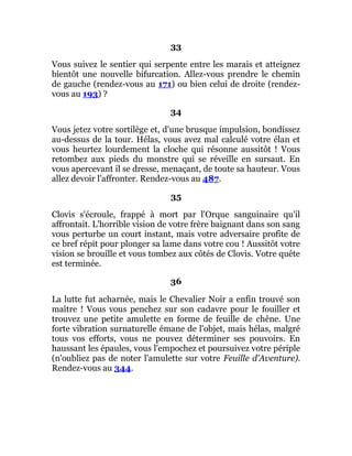33
Vous suivez le sentier qui serpente entre les marais et atteignez
bientôt une nouvelle bifurcation. Allez-vous prendre le chemin
de gauche (rendez-vous au 171) ou bien celui de droite (rendez-
vous au 193) ?
34
Vous jetez votre sortilège et, d'une brusque impulsion, bondissez
au-dessus de la tour. Hélas, vous avez mal calculé votre élan et
vous heurtez lourdement la cloche qui résonne aussitôt ! Vous
retombez aux pieds du monstre qui se réveille en sursaut. En
vous apercevant il se dresse, menaçant, de toute sa hauteur. Vous
allez devoir l'affronter. Rendez-vous au 487.
35
Clovis s'écroule, frappé à mort par l'Orque sanguinaire qu'il
affrontait. L'horrible vision de votre frère baignant dans son sang
vous perturbe un court instant, mais votre adversaire profite de
ce bref répit pour plonger sa lame dans votre cou ! Aussitôt votre
vision se brouille et vous tombez aux côtés de Clovis. Votre quête
est terminée.
36
La lutte fut acharnée, mais le Chevalier Noir a enfin trouvé son
maître ! Vous vous penchez sur son cadavre pour le fouiller et
trouvez une petite amulette en forme de feuille de chêne. Une
forte vibration surnaturelle émane de l'objet, mais hélas, malgré
tous vos efforts, vous ne pouvez déterminer ses pouvoirs. En
haussant les épaules, vous l'empochez et poursuivez votre périple
(n'oubliez pas de noter l'amulette sur votre Feuille d'Aventure).
Rendez-vous au 344.
 