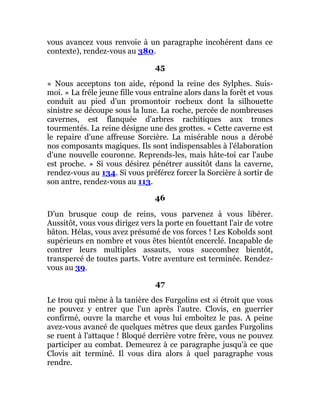 vous avancez vous renvoie à un paragraphe incohérent dans ce
contexte), rendez-vous au 380.
45
« Nous acceptons ton aide, répond la reine des Sylphes. Suis-
moi. » La frêle jeune fille vous entraîne alors dans la forêt et vous
conduit au pied d'un promontoir rocheux dont la silhouette
sinistre se découpe sous la lune. La roche, percée de nombreuses
cavernes, est flanquée d'arbres rachitiques aux troncs
tourmentés. La reine désigne une des grottes. « Cette caverne est
le repaire d'une affreuse Sorcière. La misérable nous a dérobé
nos composants magiques. Ils sont indispensables à l'élaboration
d'une nouvelle couronne. Reprends-les, mais hâte-toi car l'aube
est proche. » Si vous désirez pénétrer aussitôt dans la caverne,
rendez-vous au 134. Si vous préférez forcer la Sorcière à sortir de
son antre, rendez-vous au 113.
46
D'un brusque coup de reins, vous parvenez à vous libérer.
Aussitôt, vous vous dirigez vers la porte en fouettant l'air de votre
bâton. Hélas, vous avez présumé de vos forces ! Les Kobolds sont
supérieurs en nombre et vous êtes bientôt encerclé. Incapable de
contrer leurs multiples assauts, vous succombez bientôt,
transpercé de toutes parts. Votre aventure est terminée. Rendez-
vous au 39.
47
Le trou qui mène à la tanière des Furgolins est si étroit que vous
ne pouvez y entrer que l'un après l'autre. Clovis, en guerrier
confirmé, ouvre la marche et vous lui emboîtez le pas. A peine
avez-vous avancé de quelques mètres que deux gardes Furgolins
se ruent à l'attaque ! Bloqué derrière votre frère, vous ne pouvez
participer au combat. Demeurez à ce paragraphe jusqu'à ce que
Clovis ait terminé. Il vous dira alors à quel paragraphe vous
rendre.
 