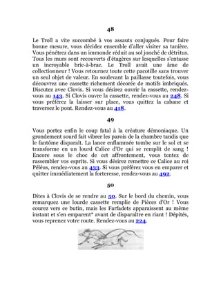48
Le Troll a vite succombé à vos assauts conjugués. Pour faire
bonne mesure, vous décidez ensemble d'aller visiter sa tanière.
Vous pénétrez dans un immonde réduit au sol jonché de détritus.
Tous les murs sont recouverts d'étagères sur lesquelles s'entasse
un incroyable bric-à-brac. Le Troll avait une âme de
collectionneur ! Vous retournez toute cette pacotille sans trouver
un seul objet de valeur. En soulevant la paillasse toutefois, vous
découvrez une cassette richement décorée de motifs imbriqués.
Discutez avec Clovis. Si vous désirez ouvrir la cassette, rendez-
vous au 143. Si Clovis ouvre la cassette, rendez-vous au 248. Si
vous préférez la laisser sur place, vous quittez la cabane et
traversez le pont. Rendez-vous au 418.
49
Vous portez enfin le coup fatal à la créature démoniaque. Un
grondement sourd fait vibrer les parois de la chambre tandis que
le fantôme disparaît. La lance enflammée tombe sur le sol et se
transforme en un lourd Calice d'Or qui se remplit de sang !
Encore sous le choc de cet affrontement, vous tentez de
rassembler vos esprits. Si vous désirez remettre ce Calice au roi
Péléus, rendez-vous au 433. Si vous préférez vous en emparer et
quitter immédiatement la forteresse, rendez-vous au 492.
50
Dites à Clovis de se rendre au 50. Sur le bord du chemin, vous
remarquez une lourde cassette remplie de Pièces d'Or ! Vous
courez vers ce butin, mais les Farfadets apparaissent au même
instant et s'en emparent* avant de disparaître en riant ! Dépités,
vous reprenez votre route. Rendez-vous au 224.
 