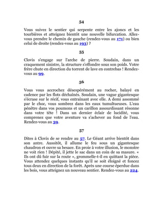 54
Vous suivez le sentier qui serpente entre les ajoncs et les
tourbières et atteignez bientôt une nouvelle bifurcation. Allez-
vous prendre le chemin de gauche (rendez-vous au 171) ou bien
celui de droite (rendez-vous au 193) ?
55
Clovis s'engage sur l'arche de pierre. Soudain, dans un
craquement sinistre, la structure s'effondre sous son poids. Votre
frère chute en direction du torrent de lave en contrebas ! Rendez-
vous au 99.
56
Vous vous accrochez désespérément au rocher, balayé en
cadence par les flots déchaînés. Soudain, une vague gigantesque
s'écrase sur le récif, vous entraînant avec elle. A demi assommé
par le choc, vous sombrez dans les eaux tumultueuses. L'eau
pénètre dans vos poumons et un carillon assourdissant résonne
dans votre tête ! Dans un dernier éclair de lucidité, vous
comprenez que votre aventure va s'achever au fond de l'eau.
Rendez-vous au 39.
57
Dites à Clovis de se rendre au 57. Le Géant arrive bientôt dans
son antre. Aussitôt, il allume le feu sous un gigantesque
chaudron et ouvre sa besace. En proie à votre illusion, le monstre
ne voit rien ! Dépité, il jette le sac dans un coin de sa masure. «
Ils ont dû fuir sur la route », grommelle-t-il en quittant la pièce.
Vous attendez quelques instants qu'il se soit éloigné et foncez
tous deux en direction de la forêt. Après une course éperdue dans
les bois, vous atteignez un nouveau sentier. Rendez-vous au 224.
 
