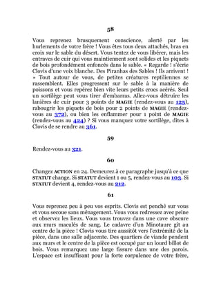 58
Vous reprenez brusquement conscience, alerté par les
hurlements de votre frère ! Vous êtes tous deux attachés, bras en
croix sur le sable du désert. Vous tentez de vous libérer, mais les
entraves de cuir qui vous maintiennent sont solides et les piquets
de bois profondément enfoncés dans le sable. « Regarde ! s'écrie
Clovis d'une voix blanche. Des Piranhas des Sables ! Ils arrivent !
» Tout autour de vous, de petites créatures reptiliennes se
rassemblent. Elles progressent sur le sable à la manière de
poissons et vous repérez bien vite leurs petits crocs acérés. Seul
un sortilège peut vous tirer d'embarras. Allez-vous détruire les
lanières de cuir pour 3 points de MAGIE (rendez-vous au 125),
rabougrir les piquets de bois pour 2 points de MAGIE (rendez-
vous au 372), ou bien les enflammer pour 1 point de MAGIE
(rendez-vous au 424) ? Si vous manquez votre sortilège, dites à
Clovis de se rendre au 361.
59
Rendez-vous au 321.
60
Changez ACTION en 24. Demeurez à ce paragraphe jusqu'à ce que
STATUT change. Si STATUT devient 1 ou 5, rendez-vous au 103. Si
STATUT devient 4, rendez-vous au 212.
61
Vous reprenez peu à peu vos esprits. Clovis est penché sur vous
et vous secoue sans ménagement. Vous vous redressez avec peine
et observez les lieux. Vous vous trouvez dans une cave obscure
aux murs maculés de sang. Le cadavre d'un Minotaure gît au
centre de la pièce ! Clovis vous tire aussitôt vers l'extrémité de la
pièce, dans une salle adjacente. Des quartiers de viande pendent
aux murs et le centre de la pièce est occupé par un lourd billot de
bois. Vous remarquez une large fissure dans une des parois.
L'espace est insuffisant pour la forte corpulence de votre frère,
 