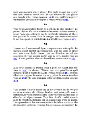 mais vous pourrez vous y glisser. Une porte s'ouvre sur le mur
d'en face. Discutez avec Clovis. Si vous décidez de vous glisser
seul dans la faille, rendez-vous au 112. Si vous préférez inspecter
ensemble ce que dissimule la porte, rendez-vous au 196.
62
Vous vous agenouillez devant le monticule le plus proche et ne
pouvez résister à la tentation de toucher cette curieuse mousse. A
peine l'avez-vous effleurée que le monticule s'illumine et libère
une quantité de spores ! Pris de vertiges, vous vous écroulez sur
le sol. Vous perdez 1 point d'ENDURANCE. Rendez-vous au 393.
63
Le cœur serré, vous vous éloignez et reprenez seul votre quête. Le
chemin atteint bientôt une bifurcation. Une des voies se dirige
vers une vaste forêt, l'autre part en direction de collines
escarpées. Si vous désirez partir vers la forêt, rendez-vous au
257. Si vous préférez aller vers les collines, rendez-vous au 167.
64
Allez-vous affaiblir le Démon pour 1 point de MAGIE (rendez-
vous au 275), lui donner l'illusion que vous possédez ce qu'il
demande pour 2 points de MAGIE (rendez-vous au 361) ou bien
allez-vous congeler le monstre pour 3 points de MAGIE (rendez-
vous au 435) ? Si vous manquez votre sortilège, rendez-vous au
404.
65
Vous quittez le navire marchand et êtes accueilli sur la rive par
un vieux serviteur du château. Pendant qu'il vous guide vers la
forteresse, le vieil homme réclame toute votre indulgence pour le
désordre qui règne alentour. Vous êtes bientôt conduit dans la
salle de réception, dominée par un gigantesque trône de pierre.
Les tapisseries sur les murs sont usées à l'extrême et une couche
de poussière uniforme recouvre les rares pièces de mobilier. Le
 