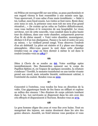 roi Péléus est recroquevillé sur son trône, sa peau parcheminée et
son regard vitreux le font ressembler à une momie sans âge.
Vous apercevant, il vous salue d'une main tremblante : « Salut à
toi, Lothar, mon foyal cousin. Les visites se font rares. Reste donc
avec nous ce soir, ta présence sous mon toit me sera d'un grand
réconfort... » De crainte qu'un refus ne l'achève définitivement,
vous vous inclinez et le remerciez de son hospitalité. Le vieux
serviteur, ravi de cette nouvelle, vous conduit dans la plus haute
tour du château, dans une vaste chambre, uniquement pourvue
d'un lit de chêne massif. « Voici votre chambre, monseigneur,
déclare-t-il d'un ton obséquieux. Passez-y la nuit et notre roi sera
au mieux. » Le vieillard prend congé. Vous observez l'endroit
d'un air dubitatif. La pièce est sinistre et il y plane une étrange
atmosphère. Allez-vous passer la nuit dans cette chambre
(rendez-vous au 174) ou bien dormir à même le sol dans le
couloir (rendez-vous au 284) ?
66
Dites à Clovis de se rendre au 66. Votre sortilège opère
immédiatement. Des flammèches naissent sur le corps du
Papillon-Sphinx et, en l'espace de quelques secondes, la créature
s'embrase ! Terrifié, le monstre transformé en une torche vivante
prend son envol, mais retombe bientôt, entièrement calciné, à
l'extrémité du couloir. Rendez-vous au 202.
67
Concentré à l'extrême, vous tendez les bras en direction de la
volée. Une gigantesque boule de feu fonce en sifflant et explose
au milieu des oiseaux ! Des dizaines de corps calcinés tombent
dans le lac. Les survivants se dispersent dans les airs avec des
cris effrayés et disparaissent à l'horizon. Rendez-vous au 273.
68
Le gros homme cligne des yeux et vous fixe avec haine. Tout en
maugréant des injures, ses mains dessinent dans les airs des
gestes obscurs. Aussitôt, un froid intense vous paralyse et vous
 