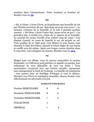 sombrez dans l'inconscience. Votre aventure se termine ici.
Rendez-vous au 39.
69
« Hé, le Géant ! s'écrie Clovis, en brandissant une bouteille de vin
par l'étroite ouverture du sac. Bois donc un coup avec nous ! » Le
monstre s'empare de la bouteille et la vide à grandes goulées
sonores. « Dis-donc, s'écrie l'autre tête, laisse-m'en un peu ! » La
première tête, à moitié ivre, refuse de se séparer de la bouteille.
La seconde lui écrase l'oreille d'un violent coup de crâne ! Une
dispute s'ensuit, au cours de laquelle le sac est projeté au sol.
Vous profitez de ce répit pour vous libérer et vous foncez sans
attendre à l'abri des arbres, laissant le Géant régler de son mieux
ce conflit avec lui-même. Après une longue course éperdue dans
le sous-bois, vous atteignez un chemin. Rendez-vous au 224.
70
Malgré tous vos efforts, vous ne pouvez rassembler la somme
demandée. Le Collecteur perd patience et appelle ses gardes, leur
ordonnant de vous dépouiller de tous vos biens ! Trois
mercenaires s'avancent avec une lenteur calculée, repoussant
sans ménagement la foule de l'auberge. La bataille est imminente
: vous pouvez jeter un Sortilège d'Attaque si vous le désirez.
Discutez avec Clovis et combattez ensemble, chacun d'entre vous
sélectionnant un adversaire à la fois.
HABILETÉ ENDURANCE
Premier MERCENAIRE 8 8
Deuxième MERCENAIRE 8 6
Troisième MERCENAIRE 7 6
COLLECTEUR -i
IMPÉRIAL 7 6
 