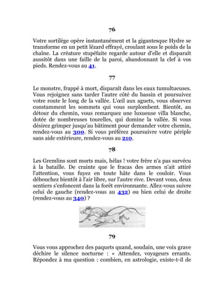 76
Votre sortilège opère instantanément et la gigantesque Hydre se
transforme en un petit lézard effrayé, croulant sous le poids de la
chaîne. La créature stupéfaite regarde autour d'elle et disparaît
aussitôt dans une faille de la paroi, abandonnant la clef à vos
pieds. Rendez-vous au 41.
77
Le monstre, frappé à mort, disparaît dans les eaux tumultueuses.
Vous rejoignez sans tarder l'autre côté du bassin et poursuivez
votre route le long de la vallée. L'œil aux aguets, vous observez
constamment les sommets qui vous surplombent. Bientôt, au
détour du chemin, vous remarquez une luxueuse villa blanche,
dotée de nombreuses tourelles, qui domine la vallée. Si vous
désirez grimper jusqu'au bâtiment pour demander votre chemin,
rendez-vous au 300. Si vous préférez poursuivre votre périple
sans aide extérieure, rendez-vous au 210.
78
Les Gremlins sont morts mais, hélas ! votre frère n'a pas survécu
à la bataille. De crainte que le fracas des armes n'ait attiré
l'attention, vous fuyez en toute hâte dans le couloir. Vous
débouchez bientôt à l'air libre, sur l'autre rive. Devant vous, deux
sentiers s'enfoncent dans la forêt environnante. Allez-vous suivre
celui de gauche (rendez-vous au 432) ou bien celui de droite
(rendez-vous au 340) ?
79
Vous vous approchez des paquets quand, soudain, une voix grave
déchire le silence nocturne : « Attendez, voyageurs errants.
Répondez à ma question : combien, en astrologie, existe-t-il de
 