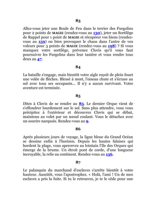 83
Allez-vous jeter une Boule de Feu dans le terrier des Furgolins
pour 2 points de MAGIE (rendez-vous au 130), jeter un Sortilège
de Rappel pour 1 point de MAGIE et récupérer vos biens (rendez-
vous au 159) ou bien provoquer le chaos dans l'antre de vos
voleurs pour 3 points de MAGIE (rendez-vous au 198) ? Si vous
manquez votre sortilège, prévenez Clovis qu'il vous faut
poursuivre les Furgolins dans leur tanière et vous rendre tous
deux au 47.
84
La bataille s'engage, mais bientôt votre aigle reçoit de plein fouet
une volée de flèches. Blessé à mort, l'oiseau chute et s'écrase au
sol avec tous ses occupants... Il n'y a aucun survivant. Votre
aventure est terminée.
85
Dites à Clovis de se rendre au 85. Le dernier Orque vient de
s'effondrer lourdement sur le sol. Sans plus attendre, vous vous
précipitez à l'extérieur et découvrez Clovis qui se débat,
maintenu au volet par un nœud coulant. Vous le détachez avec
un sourire narquois. Rendez-vous au 9.
86
Après plusieurs jours de voyage, la ligne bleue du Grand Océan
se dessine enfin à l'horizon. Depuis les hautes falaises qui
bordent la plage, vous apercevez au lointain l'Ile des Orques qui
émerge de la brume. Un étroit pont de corde, d'une longueur
incroyable, la relie au continent. Rendez-vous au 136.
87
Le palanquin du marchand d'esclaves s'arrête bientôt à votre
hauteur. Aussitôt, vous l'apostrophez. « Holà, l'ami ! Un de mes
esclaves a pris la fuite. Si tu le retrouves, je te le cède pour une
 