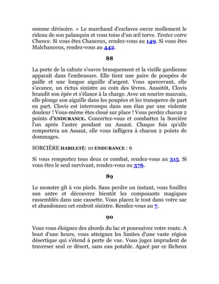 somme dérisoire. » Le marchand d'esclaves ouvre mollement le
rideau de son palanquin et vous toise d'un œil torve. Tentez votre
Chance. Si vous êtes Chanceux, rendez-vous au 149. Si vous êtes
Malchanceux, rendez-vous au 442.
88
La porte de la cahute s'ouvre brusquement et la vieille gardienne
apparaît dans l'embrasure. Elle tient une paire de poupées de
paille et une longue aiguille d'argent. Vous apercevant, elle
s'avance, un rictus sinistre au coin des lèvres. Aussitôt, Clovis
brandit son épée et s'élance à la charge. Avec un sourire mauvais,
elle plonge son aiguille dans les poupées et les transperce de part
en part. Clovis est interrompu dans son élan par une violente
douleur ! Vous-même êtes cloué sur place ! Vous perdez chacun 2
points d'ENDURANCE. Concertez-vous et combattez la Sorcière
l'un après l'autre pendant un Assaut. Chaque fois qu'elle
remportera un Assaut, elle vous infligera à chacun 2 points de
dommages.
SORCIÈRE HABILETÉ: 10 ENDURANCE : 6
Si vous remportez tous deux ce combat, rendez-vous au 315. Si
vous êtes le seul survivant, rendez-vous au 376.
89
Le monstre gît à vos pieds. Sans perdre un instant, vous fouillez
son antre et découvrez bientôt les composants magiques
rassemblés dans une cassette. Vous placez le tout dans votre sac
et abandonnez cet endroit sinistre. Rendez-vous au 7.
90
Vous vous éloignez des abords du lac et poursuivez votre route. A
bout d'une heure, vous atteignez les limites d'une vaste région
désertique qui s'étend à perte de vue. Vous jugez imprudent de
traverser seul ce désert, sans eau potable. Agacé par ce fâcheux
 