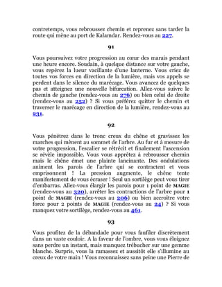 contretemps, vous rebroussez chemin et reprenez sans tarder la
route qui mène au port de Kalamdar. Rendez-vous au 227.
91
Vous poursuivez votre progression au cœur des marais pendant
une heure encore. Soudain, à quelque distance sur votre gauche,
vous repérez la lueur vacillante d'une lanterne. Vous criez de
toutes vos forces en direction de la lumière, mais vos appels se
perdent dans le silence du marécage. Vous avancez de quelques
pas et atteignez une nouvelle bifurcation. Allez-vous suivre le
chemin de gauche (rendez-vous au 276) ou bien celui de droite
(rendez-vous au 252) ? Si vous préférez quitter le chemin et
traverser le marécage en direction de la lumière, rendez-vous au
231.
92
Vous pénétrez dans le tronc creux du chêne et gravissez les
marches qui mènent au sommet de l'arbre. Au fur et à mesure de
votre progression, l'escalier se rétrécit et finalement l'ascension
se révèle impossible. Vous vous apprêtez à rebrousser chemin
mais le chêne émet une plainte lancinante. Des ondulations
animent les parois de l'arbre qui se contractent et vous
emprisonnent ! La pression augmente, le chêne tente
manifestement de vous écraser ! Seul un sortilège peut vous tirer
d'embarras. Allez-vous élargir les parois pour 1 point de MAGIE
(rendez-vous au 320), arrêter les contractions de l'arbre pour 1
point de MAGIE (rendez-vous au 206) ou bien accroître votre
force pour 2 points de MAGIE (rendez-vous au 24) ? Si vous
manquez votre sortilège, rendez-vous au 461.
93
Vous profitez de la débandade pour vous faufiler discrètement
dans un vaste couloir. A la faveur de l'ombre, vous vous éloignez
sans perdre un instant, mais manquez trébucher sur une gemme
blanche. Surpris, vous la ramassez et aussitôt elle s'illumine au
creux de votre main ! Vous reconnaissez sans peine une Pierre de
 