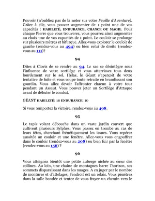 Pouvoir (n'oubliez pas de la noter sur votre Feuille d'Aventure).
Grâce à elle, vous pouvez augmenter de 1 point une de vos
capacités : HABILETÉ, ENDURANCE, CHANCE OU MAGIE. Pour
chaque Pierre que vous trouverez, vous pourrez ainsi augmenter
au choix une de vos capacités de 1 point. Le couloir se prolonge
sur plusieurs mètres et bifurque. Allez-vous explorer le couloir de
gauche (rendez-vous au 494) ou bien celui de droite (rendez-
vous au 111)?
94
Dites à Clovis de se rendre au 94. Le sac se désintègre sous
l'influence de votre sortilège et vous atterrissez tous deux
lourdement sur le sol. Hélas, le Géant s'aperçoit de votre
tentative de fuite et vous coupe toute retraite en brandissant son
gourdin. Vous allez devoir l'affronter chacun à votre tour
pendant un Assaut. Vous pouvez jeter un Sortilège d'Attaque
avant de débuter le combat.
GÉANT HABILETÉ: 10 ENDURANCE: 10
Si vous remportez la victoire, rendez-vous au 498.
95
Le tapis volant débouche dans un vaste jardin couvert que
cultivent plusieurs Sylphes. Vous passez en trombe au ras de
leurs têtes, cherchant frénétiquement les issues. Vous repérez
aussitôt un couloir et une fenêtre. Allez-vous vous engouffrer
dans le couloir (rendez-vous au 208) ou bien fuir par la fenêtre
(rendez-vous au 156) ?
96
Vous atteignez bientôt une petite auberge nichée au cœur des
collines. Au loin, une chaîne de montagnes barre l'horizon, ses
sommets disparaissant dans les nuages. A en juger par le nombre
de montures et d'attelages, l'endroit est un relais. Vous pénétrez
dans la salle bondée et tentez de vous frayer un chemin vers le
 
