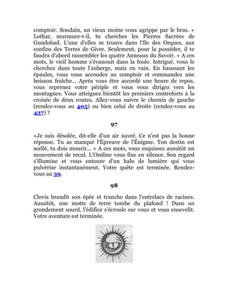 comptoir. Soudain, un vieux moine vous agrippe par le bras. «
Lothar, murmure-t-il, tu cherches les Pierres Sacrées de
Gundobad. L'une d'elles se trouve dans l'Ile des Orques, aux
confins des Terres de Givre. Seulement, pour la posséder, il te
faudra d'abord rassembler les quatre Anneaux du Savoir. » A ces
mots, le vieil homme s'évanouit dans la foule. Intrigué, vous le
cherchez dans toute l'auberge, mais en vain. En haussant les
épaules, vous vous accoudez au comptoir et commandez une
boisson fraîche... Après vous être accordé une heure de repos,
vous reprenez votre périple et vous vous dirigez vers les
montagnes. Vous atteignez bientôt les premiers contreforts à la
croisée de deux routes. Allez-vous suivre le chemin de gauche
(rendez-vous au 405) ou bien celui de droite (rendez-vous au
437) ?
97
«Je suis désolée, dit-elle d'un air navré. Ce n'est pas la bonne
réponse. Tu as manqué l'Épreuve de l'Énigme. Ton destin est
scellé, tu dois mourir... » A ces mots, vous esquissez aussitôt un
mouvement de recul. L'Ondine vous fixe en silence. Son regard
s'illumine et vous entoure d'un halo de lumière qui vous
pulvérise instantanément. Votre quête est terminée. Rendez-
vous au 39.
98
Clovis brandit son épée et tranche dans l'entrelacs de racines.
Aussitôt, une motte de terre tombe du plafond ! Dans un
grondement sourd, l'édifice s'écroule sur vous et vous ensevelit.
Votre aventure est terminée.
 