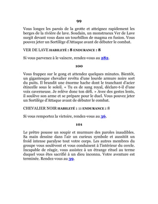 99
Vous longez les parois de la grotte et atteignez rapidement les
berges de la rivière de lave. Soudain, un monstrueux Ver de Lave
surgit devant vous dans un tourbillon de magma en fusion. Vous
pouvez jeter un Sortilège d'Attaque avant de débuter le combat.
VER DE LAVE HABILETÉ : 8 ENDURANCE : 8
Si vous parvenez à le vaincre, rendez-vous au 282.
100
Vous frappez sur le gong et attendez quelques minutes. Bientôt,
un gigantesque chevalier revêtu d'une lourde armure noire sort
du puits. Il brandit une énorme hache dont le tranchant d'acier
étincelle sous le soleil. « Tu es de sang royal, déclare-t-il d'une
voix caverneuse. Je relève donc ton défi. » Avec des gestes lents,
il soulève son arme et se prépare pour le duel. Vous pouvez jeter
un Sortilège d'Attaque avant de débuter le combat.
CHEVALIER NOIR HABILETÉ : 11 ENDURANCE : 8
Si vous remportez la victoire, rendez-vous au 36.
101
Le prêtre pousse un soupir et murmure des paroles inaudibles.
Sa main dessine dans l'air un curieux symbole et aussitôt un
froid intense paralyse tout votre corps. Les autres membres du
groupe vous soulèvent et vous conduisent à l'intérieur du cercle.
Incapable de réagir, vous assistez à un étrange rituel au terme
duquel vous êtes sacrifié à un dieu inconnu. Votre aventure est
terminée. Rendez-vous au 39.
 