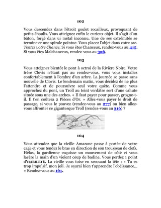 102
Vous descendez dans l'étroit goulet rocailleux, provoquant de
petits éboulis. Vous atteignez enfin le curieux objet. Il s'agit d'un
bâton, forgé dans ui métal inconnu. Une de ses extrémités se
termine er une spirale pointue. Vous placez l'objet dans votre sac.
Tentez votre Chance. Si vous êtes Chanceux, rendez-vous au 415.
Si vous êtes Malchanceux, rendez-vous au 326.
103
Vous atteignez bientôt le pont à octroi de la Rivière Noire. Votre
frère Clovis n'étant pas au rendez-vous, vous vous installez
confortablement à l'ombre d'un arbre. La journée se passe sans
nouvelle de Clovis. Le lendemain matin, vous décidez de ne plus
l'attendre et de poursuivre seul votre quête. Comme vous
approchez du pont, un Troll au teint verdâtre sort d'une cahute
située sous une des arches. « Il faut payer pour passer, grogne-t-
il. Il t'en coûtera 2 Pièces d'Or. » Allez-vous payer le droit de
passage, si vous le pouvez (rendez-vous au 277) ou bien allez-
vous affronter ce gigantesque Troll (rendez-vous au 316) ?
104
Vous attendez que la vieille Amazone passe à portée de votre
cage et vous tendez le bras en direction de son trousseau de clefs.
Hélas, la gardienne esquisse un mouvement de côté et vous
lacère la main d'un violent coup de badine. Vous perdez 1 point
d'HABILETÉ. La vieille vous toise en secouant la tête : « Tu es
trop impulsif, mon joli. Je saurai bien t'apprendre l'obéissance...
» Rendez-vous au 161.
 