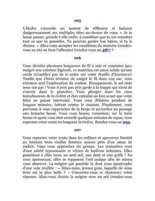 105
L'Hydre s'accorde un instant de réflexion et balance
dangereusement ses multiples têtes au-dessus de vous. « Je te
laisse passer, gronde-t-elle enfin, à condition que tu me remettes
tout ce que tu possèdes. Tu pourras garder ton bâton, si tu le
désires. » Allez-vous accepter les conditions du monstre (rendez-
vous au 26) ou bien l'affronter (rendez-vous au 487) ?
106
Vous dévidez plusieurs longueurs de fil à soie et constatez que,
malgré son extrême légèreté, ce matériau est aussi solide qu'une
corde (n'oubliez pas de le noter sur votre Feuille d'Aventure).
Tandis que Clovis termine de ranger le fil dans son sac, vous
entamez seul l'exploration du couloir. Brusquement, le sol cède
sous vos pas ! Vous n'avez pas pris garde à la trappe qui vient de
s'ouvrir dans le plancher. Vous plongez dans les eaux
tumultueuses de la rivière et êtes entraîné au loin avant que votre
frère ne puisse intervenir. Vous vous débattez pendant de
longues minutes, luttant contre le courant. Finalement, vous
parvenez à vous rapprocher de la berge et accrochez au passage
une branche basse. Vous vous hissez, ruisselant, sur la terre
ferme et après vous être accordé quelques minutes de repos, vous
reprenez votre route en longeant la rivière. Rendez-vous au 293.
107
Vous reprenez votre route dans les collines et apercevez bientôt
au lointain trois vieilles femmes assises près d'un amas de
roches. Vous vous approchez du groupe. Les commères sont
d'une saleté repoussante et vêtues de haillons informes. Elles
possèdent à elles trois, un seul œil, une dent et une griffe ! En
vous apercevant, elles se repassent l'œil unique afin de mieux
vous observer. La mégère qui possède la dent vous apostrophe
d'une voix éraillée : « Dites-nous, jeunes gens, laquelle de nous
trois est la plus belle ? » Concertez-vous et choisissez votre
réponse. Allez-vous choisir la mégère avec un œil (rendez-vous
 