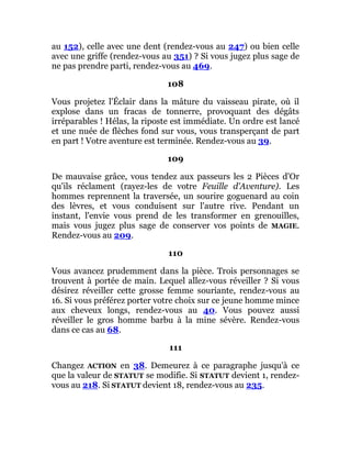 au 152), celle avec une dent (rendez-vous au 247) ou bien celle
avec une griffe (rendez-vous au 351) ? Si vous jugez plus sage de
ne pas prendre parti, rendez-vous au 469.
108
Vous projetez l'Éclair dans la mâture du vaisseau pirate, où il
explose dans un fracas de tonnerre, provoquant des dégâts
irréparables ! Hélas, la riposte est immédiate. Un ordre est lancé
et une nuée de flèches fond sur vous, vous transperçant de part
en part ! Votre aventure est terminée. Rendez-vous au 39.
109
De mauvaise grâce, vous tendez aux passeurs les 2 Pièces d'Or
qu'ils réclament (rayez-les de votre Feuille d'Aventure). Les
hommes reprennent la traversée, un sourire goguenard au coin
des lèvres, et vous conduisent sur l'autre rive. Pendant un
instant, l'envie vous prend de les transformer en grenouilles,
mais vous jugez plus sage de conserver vos points de MAGIE.
Rendez-vous au 209.
110
Vous avancez prudemment dans la pièce. Trois personnages se
trouvent à portée de main. Lequel allez-vous réveiller ? Si vous
désirez réveiller cette grosse femme souriante, rendez-vous au
16. Si vous préférez porter votre choix sur ce jeune homme mince
aux cheveux longs, rendez-vous au 40. Vous pouvez aussi
réveiller le gros homme barbu à la mine sévère. Rendez-vous
dans ce cas au 68.
111
Changez ACTION en 38. Demeurez à ce paragraphe jusqu'à ce
que la valeur de STATUT se modifie. Si STATUT devient 1, rendez-
vous au 218. Si STATUT devient 18, rendez-vous au 235.
 