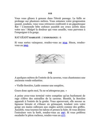112
Vous vous glissez à genoux dans l'étroit passage. La faille se
prolonge sur plusieurs mètres. Vous entamez votre progression
quand, soudain, vous vous retrouvez confronté à un gigantesque
Rat ! L'immonde bête enfonce aussitôt ses crocs acérés dans
votre nez ! Malgré la douleur qui vous assaille, vous parvenez à
l'empoigner à la gorge.
RAT GÉANT HABILETÉ : 7 ENDURANCE : 6
Si vous sortez vainqueur, rendez-vous au 234. Sinon, rendez-
vous au 295.
113
A quelques mètres de l'entrée de la caverne, vous chantonnez une
ancienne ronde enfantine.
« Vieille Sorcière, Laide comme une soupière,
Cours donc après moi, Tu ne m'attraperas pas. »
A peine avez-vous terminé votre comptine qu'un hurlement de
rage s'élève des entrailles de la caverne. Bientôt, la Sorcière
apparaît à l'entrée de la grotte. Vous apercevant, elle secoue sa
tignasse hirsute et s'élance en grimaçant, tendant vers votre
gorge ses mains calleuses aux ongles acérés comme des griffes.
Aussitôt, vous tournez les talons et prenez la fuite. Si vous désirez
l'entraîner vers la forêt, rendez-vous au 197. Si vous préférez
escalader le piton rocheux, rendez-vous au 177.
 