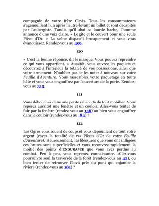 compagnie de votre frère Clovis. Tous les consommateurs
s'agenouillent l'un après l'autre devant un billot et sont décapités
par l'aubergiste. Tandis qu'il abat sa lourde hache, l'homme
annonce d'une voix claire. « Le gîte et le couvert pour une seule
Pièce d'Or. » La scène disparaît brusquement et vous vous
évanouissez. Rendez-vous au 499.
120
« C'est la bonne réponse, dit le masque. Vous pouvez reprendre
ce qui vous appartient. » Aussitôt, vous ouvrez les paquets et
découvrez à l'intérieur la totalité de vos possessions, ainsi que
votre armement. N'oubliez pas de les noter à nouveau sur votre
Feuille d'Aventure. Vous rassemblez votre paquetage en toute
hâte et vous vous engouffrez par l'ouverture de la porte. Rendez-
vous au 315.
121
Vous débouchez dans une petite salle vide de tout mobilier. Vous
repérez aussitôt une fenêtre et un couloir. Allez-vous tenter de
fuir par la fenêtre (rendez-vous au 156) ou bien vous engouffrer
dans le couloir (rendez-vous au 184) ?
122
Les Ogres vous rouent de coups et vous dépouillent de tout votre
argent (rayez la totalité de vos Pièces d'Or de votre Feuille
d'Aventure). Heureusement, les blessures que vous ont infligées
ces brutes sont superficielles et vous recouvrez rapidement la
moitié des points d'ENDURANCE que vous avez perdus au
combat. Peu à peu, vous reprenez connaissance. Allez-vous
poursuivre seul la traversée de la forêt (rendez-vous au 42), ou
bien tenter de retrouver Clovis près du pont qui enjambe la
rivière (rendez-vous au 181) ?
 