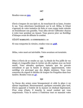 127
Rendez-vous au 321.
128
Clovis s'empare de son épée et, du tranchant de sa lame, éventre
le sac. Vous atterrissez lourdement sur le sol. Hélas, le Géant
s'aperçoit de votre tentative de fuite et vous coupe toute retraite
en brandissant son gourdin. Vous allez devoir l'affronter chacun
à votre tour pendant un Assaut. Vous pouvez jeter un Sortilège
d'Attaque avant de débuter le combat.
GÉANT HABILETÉ : 10 ENDURANCE : 10
Si vous remportez la victoire, rendez-vous au 498.
129
Hélas, votre mort est inévitable. Votre aventure est terminée.
130
Dites à Clovis de se rendre au 130. La Boule de Feu jaillit de vos
doigts et s'engouffre dans le terrier où elle explose avec un bruit
sourd. Vous attendez quelques instants que les gravats
retombent et que la fumée se dissipe. Apparemment, votre
sortilège n'a provoqué que des dégâts minimes. Vous vous
concertez du regard et décidez de traquer les Furgolins dans leur
tanière. Rendez-vous au 47.
131
Le fracas des armes cesse brusquement et cède la place à un
silence inquiétant. Heureusement, quelques secondes plus tard,
Clovis apparaît à l'entrée de la masure en titubant légèrement.
D'un coup d'épée, il tranche le nœud coulant qui vous
emprisonne. Vous le suivez à l'intérieur tout en massant votre
 