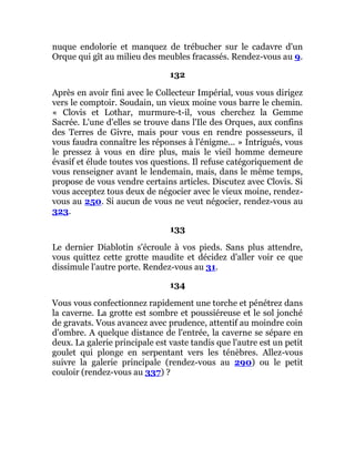 nuque endolorie et manquez de trébucher sur le cadavre d'un
Orque qui gît au milieu des meubles fracassés. Rendez-vous au 9.
132
Après en avoir fini avec le Collecteur Impérial, vous vous dirigez
vers le comptoir. Soudain, un vieux moine vous barre le chemin.
« Clovis et Lothar, murmure-t-il, vous cherchez la Gemme
Sacrée. L'une d'elles se trouve dans l'Ile des Orques, aux confins
des Terres de Givre, mais pour vous en rendre possesseurs, il
vous faudra connaître les réponses à l'énigme... » Intrigués, vous
le pressez à vous en dire plus, mais le vieil homme demeure
évasif et élude toutes vos questions. Il refuse catégoriquement de
vous renseigner avant le lendemain, mais, dans le même temps,
propose de vous vendre certains articles. Discutez avec Clovis. Si
vous acceptez tous deux de négocier avec le vieux moine, rendez-
vous au 250. Si aucun de vous ne veut négocier, rendez-vous au
323.
133
Le dernier Diablotin s'écroule à vos pieds. Sans plus attendre,
vous quittez cette grotte maudite et décidez d'aller voir ce que
dissimule l'autre porte. Rendez-vous au 31.
134
Vous vous confectionnez rapidement une torche et pénétrez dans
la caverne. La grotte est sombre et poussiéreuse et le sol jonché
de gravats. Vous avancez avec prudence, attentif au moindre coin
d'ombre. A quelque distance de l'entrée, la caverne se sépare en
deux. La galerie principale est vaste tandis que l'autre est un petit
goulet qui plonge en serpentant vers les ténèbres. Allez-vous
suivre la galerie principale (rendez-vous au 290) ou le petit
couloir (rendez-vous au 337) ?
 