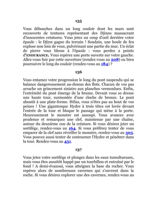135
Vous débouchez dans un long couloir dont les murs sont
recouverts de tentures représentant des Djinns massacrant
d'innocentes créatures. Vous jetez un coup d'oeil derrière votre
épaule : le Djinn gagne du terrain ! Soudain, une boule de feu
explose non loin de vous, pulvérisant une partie du mur. Un éclat
de pierre vous blesse à l'épaule : vous perdez 2 points
d'ENDURANCE. Vous repérez une porte ouverte sur votre gauche.
Allez-vous fuir par cette ouverture (rendez-vous au 208) ou bien
poursuivre le long du couloir (rendez-vous au 184) ?
136
Vous entamez votre progression le long du pont suspendu qui se
balance dangereusement au-dessus des flots. Chacun de vos pas
arrache un grincement sinistre aux planches vermoulues. Enfin,
l'extrémité du pont émerge de la brume. Devant vous se dresse
une haute tour, surmontée d'une cloche de bronze. Le pont
aboutit à une plate-forme. Hélas, vous n'êtes pas au bout de vos
peines ! Une gigantesque Hydre à trois têtes est lovée devant
l'entrée de la tour et bloque le passage qui mène à la porte.
Heureusement le monstre est assoupi. Vous avancez avec
prudence et remarquez une clef, maintenue par une chaîne,
autour du deuxième cou de la créature. Si vous désirez jeter un
sortilège, rendez-vous au 164. Si vous préférez tenter de vous
emparer de la clef sans réveiller le monstre, rendez-vous au 305.
Vous pouvez aussi tenter de contourner l'Hydre et pénétrer dans
la tour. Rendez-vous au 431.
137
Vous jetez votre sortilège et plongez dans les eaux tumultueuses,
mais vous êtes aussitôt happé par un tourbillon et entraîné par le
fond ! A demi-évanoui, vous atteignez la base du rocher. Vous
repérez alors de nombreuses cavernes qui s'ouvrent dans la
roche. Si vous désirez explorer une des cavernes, rendez-vous au
 