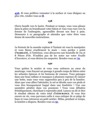 456. Si vous préférez remonter à la surface et vous éloigner au
plus vite, rendez-vous au 8.
138
Clovis bondit vers le lustre. Pendant ce temps, vous vous glissez
dans la pièce en brandissant votre bâton et vous vous ruez vers la
femme de l'aubergiste, agenouillée devant son four à pain.
Demeurez à ce paragraphe et attendez que votre frère vous
donne de nouvelles instructions.
139
Le fermoir de la cassette explose à l'instant où vous le manipulez
et vous blesse cruellement la main : vous perdez 1 point
d'HABILETÉ. A l'intérieur, vous découvrez une bouteille de vin et
8 Pièces d'Or. N'oubliez pas de les noter sur votre Feuille
d'Aventure, si vous désirez les emporter. Rendez-vous au 72.
140
Vous quittez le sentier et vous vous enfoncez au cœur du
marécage, vous frayant un passage à grands coups de bâton entre
les arbustes épineux et les buissons de roseaux. Vous pataugez
dans une boue infâme et manquez à plusieurs reprises d'y laisser
une botte, mais vous vous rapprochez peu à peu de la lumière.
Alors que vous alliez l'atteindre, le sol se dérobe sous vos pieds et
vous êtes brusquement happé dans une fondrière ! Une eau
saumâtre pénètre dans vos poumons ! Vous vous débattez
frénétiquement, cherchant à reprendre pied. Lancez un dé et ôtez
le résultat obtenu de votre total d'ENDURANCE. Si vous êtes
encore en vie, vous parvenez enfin à vous extirper de ce piège de
boue et vous retrouvez un petit sentier. Hélas, pendant ce temps,
la lumière a disparu. Rendez-vous au 91.
 