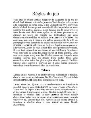 Règles du jeu
Vous êtes le prince Lothar, Seigneur de la guerre de la cité de
Gundobad. Vous et votre frère jumeau Clovis êtes les prétendants
à la succession de votre père, le roi Gunderbock XVI, souverain
de Gundobad. Le temps est venu de décider lequel d'entre vous
possède les qualités requises pour devenir roi. Si vous préférez
vous lancer seul dans cette quête, ou si votre partenaire est
éliminé, ne tenez pas compte des instructions qui vous
demandent de modifier les valeurs de STATUT et d'ACTION. Au
contraire, assignez à chacun une valeur permanente de 1. Si un
paragraphe vous demande de choisir en fonction des valeurs de
STATUT et ACTION, sélectionnez toujours l'option correspondant
à la valeur 1. Avant de vous lancer dans cette périlleuse aventure,
il vous faut déterminer vos forces et vos faiblesses. Munissez-
vous pour cela de deux dés, d'un crayon et d'une gomme. Vous
trouverez pages 12-13 une Feuille d'Aventure sur laquelle vous
pourrez inscrire tous les détails d'une partie. Nous vous
conseillons d'en faire des photocopies afin de pouvoir l'utiliser
lorsque vous jouerez à nouveau car il vous faudra plusieurs
tentatives avant de mener à bien cette mission...
Talents
Lancez un dé. Ajoutez 6 au chiffre obtenu et inscrivez le résultat
dans la case HABILETÉ de votre Feuille d'Aventure. Votre total de
départ d'HABILETÉ sera donc compris entre 7 et 12.
Lancez deux dés. Ajoutez 12 au nombre obtenu et inscrivez le
résultat dans la case ENDURANCE de votre Feuille d'Aventure.
Votre total de départ d'ENDURANCE sera donc compris entre 14
et 24. Lancez à nouveau un seul dé. Ajoutez 6 au chiffre obtenu et
inscrivez le résultat dans la case CHANCE de votre Feuille
d'Aventure. Votre total de départ de CHANCE sera donc compris
entre 7 et 12. Lancez deux dés. Ajoutez 12 au chiffre obtenu et
inscrivez le résultat dans la case MAGIE de votre Feuille
d'Aventure.
 