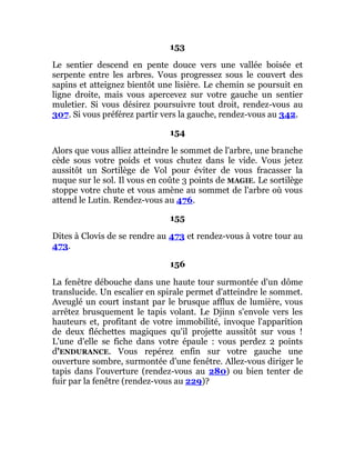 153
Le sentier descend en pente douce vers une vallée boisée et
serpente entre les arbres. Vous progressez sous le couvert des
sapins et atteignez bientôt une lisière. Le chemin se poursuit en
ligne droite, mais vous apercevez sur votre gauche un sentier
muletier. Si vous désirez poursuivre tout droit, rendez-vous au
307. Si vous préférez partir vers la gauche, rendez-vous au 342.
154
Alors que vous alliez atteindre le sommet de l'arbre, une branche
cède sous votre poids et vous chutez dans le vide. Vous jetez
aussitôt un Sortilège de Vol pour éviter de vous fracasser la
nuque sur le sol. Il vous en coûte 3 points de MAGIE. Le sortilège
stoppe votre chute et vous amène au sommet de l'arbre où vous
attend le Lutin. Rendez-vous au 476.
155
Dites à Clovis de se rendre au 473 et rendez-vous à votre tour au
473.
156
La fenêtre débouche dans une haute tour surmontée d'un dôme
translucide. Un escalier en spirale permet d'atteindre le sommet.
Aveuglé un court instant par le brusque afflux de lumière, vous
arrêtez brusquement le tapis volant. Le Djinn s'envole vers les
hauteurs et, profitant de votre immobilité, invoque l'apparition
de deux fléchettes magiques qu'il projette aussitôt sur vous !
L'une d'elle se fiche dans votre épaule : vous perdez 2 points
d'ENDURANCE. Vous repérez enfin sur votre gauche une
ouverture sombre, surmontée d'une fenêtre. Allez-vous diriger le
tapis dans l'ouverture (rendez-vous au 280) ou bien tenter de
fuir par la fenêtre (rendez-vous au 229)?
 