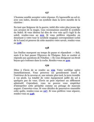 157
L'homme semble accepter votre réponse. Il s'agenouille au sol et,
avec son index, dessine un symbole dans la terre meuble de la
clairière :
En tant que Seigneur de la guerre, initié dès votre plus jeune âge
aux arcanes de la magie, vous reconnaissez aussitôt le symbole
du Soleil. Si vous désirez lui dire de vive voix qu'il s'agit là du
soleil, rendez-vous au 215. Si vous préférez répondre en
dessinant à votre tour le symbole magique correspondant (celui
de la Lune) et prouver de cette manière votre savoir, rendez-vous
au 328.
158
Les Ondins marquent un temps de pause et répondent : « Soit,
mais il te faut passer l'Épreuve de l'Énigme. Suis ce couloir et
réponds aux questions de l'Ondine. » Ils vous désignent un étroit
boyau qui s'enfonce dans la roche. Rendez-vous au 410.
159
Dites à Clovis de se rendre au 159. Votre sortilège opère
immédiatement. Vous percevez un grondement sourd à
l'intérieur de la caverne et, une minute plus tard, la terre tremble
à vos pieds. La totalité de votre équipement jaillit du sol à
quelques pas de vous. Clovis ne peut réprimer un sifflement
admiratif. Cependant, vous ne pouvez vous empêcher
d'interpréter cette péripétie comme un présage de mauvais
augure. Concertez-vous. Si vous décidez de poursuivre ensemble
cette quête, rendez-vous au 107. Si vous préférez vous séparer,
rendez-vous au 446.
 