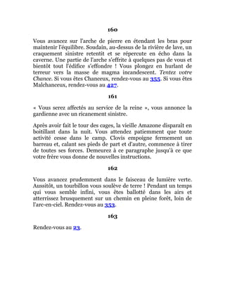 160
Vous avancez sur l'arche de pierre en étendant les bras pour
maintenir l'équilibre. Soudain, au-dessus de la rivière de lave, un
craquement sinistre retentit et se répercute en écho dans la
caverne. Une partie de l'arche s'effrite à quelques pas de vous et
bientôt tout l'édifice s'effondre ! Vous plongez en hurlant de
terreur vers la masse de magma incandescent. Tentez votre
Chance. Si vous êtes Chanceux, rendez-vous au 355. Si vous êtes
Malchanceux, rendez-vous au 427.
161
« Vous serez affectés au service de la reine », vous annonce la
gardienne avec un ricanement sinistre.
Après avoir fait le tour des cages, la vieille Amazone disparaît en
boitillant dans la nuit. Vous attendez patiemment que toute
activité cesse dans le camp. Clovis empoigne fermement un
barreau et, calant ses pieds de part et d'autre, commence à tirer
de toutes ses forces. Demeurez à ce paragraphe jusqu'à ce que
votre frère vous donne de nouvelles instructions.
162
Vous avancez prudemment dans le faisceau de lumière verte.
Aussitôt, un tourbillon vous soulève de terre ! Pendant un temps
qui vous semble infini, vous êtes ballotté dans les airs et
atterrissez brusquement sur un chemin en pleine forêt, loin de
l'arc-en-ciel. Rendez-vous au 353.
163
Rendez-vous au 23.
 