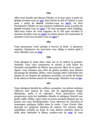 164
Allez-vous bondir par-dessus l'Hydre et la tour pour 1 point de
MAGIE (rendez-vous au 34), faire léviter la clef et l'attirer à vous
pour 1 point de MAGIE (rendez-vous au 207), ou bien
transformer l'Hydre en une créature inoffensive pour 3 points de
MAGIE (rendez-vous au 331) ? Si vous manquez votre sortilège,
allez-vous tenter de vous emparer de la clef sans réveiller le
monstre (rendez-vous au 305) ou tenter encore de contourner le
monstre à son insu (rendez-vous au 431) ?
165
Vous poursuivez votre périple à travers la forêt. A plusieurs
reprises, l'épaisseur du sous-bois vous oblige à mettre pied à
terre. Rendez-vous au 293.
166
Vous plongez la main dans votre sac et en retirez la gemme.
Aussitôt, vous vous concentrez et récitez à voix basse les
formules susceptibles de libérer son pouvoir. Rien ne se passe !
Agacé, vous entamez une série de gestes occultes sans obtenir
davantage de résultats. Hélas, votre manège attire l'attention des
pirates et, en l'espace de quelques secondes, un cercle de lances
et de sabres se forme autour de votre gorge ! Rendez-vous au 20.
167
Vous atteignez bientôt les collines escarpées. Les pitons rocheux
s'élèvent tout autour de vous, tels de gigantesques doigts
décharnés, prêts à se refermer. Vous poursuivez votre
progression entre les multiples éboulis et atteignez bientôt une
petite vallée. Hélas, votre route se trouve soudain bloquée par un
bassin aux eaux bouillonnantes. Vous observez les environs et
remarquez quelques failles dans la roche. L'une d'entre elles
descend sur plusieurs dizaines de mètres. Un curieux objet
métallique scintille au fond. Si vous désirez pénétrer dans la
faille pour atteindre le bâton, rendez-vous au 102. Si vous
 