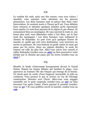 172
Le combat fut rude, mais une fois encore, vous avez vaincu !
Aussitôt, vous reportez votre attention sur les pauvres
prisonniers. Les deux hommes sont en piteux état. Sans votre
intervention, ils seraient morts à l'heure qu'il est. Vous défaites
leurs entraves et attendez quelques minutes qu'ils reprennent
leurs esprits. Ce sont deux paysans de la région et, par chance, ils
connaissent bien ces montagnes. Ils vous ouvrent la route et, une
heure plus tard, vous débouchez enfin à l'air libre, sur la face
nord des montagnes ! Les deux hommes vous indiquent le
chemin de Kalamdar. Le port n'est qu'à quelques heures de
marche et, quelle que soit votre destination, vous trouverez un
navire en partance. Ils vous mettent en garde contre la route qui
passe par les terres. Dans ces régions désolées, la seule loi
connue est celle du plus fort. Allez-vous suivre leur conseil et
rallier Kalamdar (rendez-vous au 465) ou bien poursuivre votre
périple par le chemin qui passe par les terres (rendez-vous au
223) ?
173
Bientôt, la lande s'interrompt brusquement devant le Grand
Océan. Depuis les hautes falaises qui bordent la plage, vous
apercevez au lointain l'Ile des Orques qui émerge de la brume.
Un étroit pont de corde, d'une longueur incroyable, la relie au
continent. Vous pressez le pas et arrivez en vue de l'étrange
construction. Discutez avec Clovis. Allez-vous vous engager
ensemble sur le pont suspendu (rendez-vous au 29) ou bien
traverser l'un après l'autre, Clovis passant le premier (rendez-
vous au 51) ? Si vous préférez ouvrir la marche, rendez-vous au
136.
 