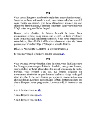 174
Vous vous allongez et sombrez bientôt dans un profond sommeil.
Soudain, au beau milieu de la nuit, une violente douleur au côté
vous réveille en sursaut. Une lance étincelante, maniée par une
silhouette fantomatique, s'enfonce lentement dans votre poitrine
! Déjà votre sang souille les draps !
Devant votre réaction, le Démon brandit la lance. D'un
mouvement réflexe, vous roulez sur le côté. La lame s'enfonce
dans le matelas qui s'enflamme aussitôt. Vous vous emparez de
votre bâton, bien décidé à défendre chèrement votre vie. Vous
pouvez user d'un Sortilège d'Attaque si vous le désirez.
DÉMON ASSASSIN HABILETÉ : 1 1 ENDURANCE : 4
Si vous parvenez à le vaincre, rendez-vous au 49.
175
Vous avancez avec précaution dans la pièce, vous faufilant entre
les étranges personnages flottants. Soudain, une grosse femme,
souriant d'un air béat, glisse dans les airs et vous coupe la route.
Surpris, vous reculez d'un pas. La femme esquisse un
mouvement de côté et un gros homme barbu au visage renfrogné
vient se coller à elle, suivi bientôt par un jeune homme mince aux
cheveux longs. Les trois personnages flottent lentement dans les
airs et bloquent votre progression. Lancez un dé. Si le résultat est
:
1 ou 2 Rendez-vous au 16.
3 ou 4 Rendez-vous au 40.
5 ou 6 Rendez-vous au 68.
 