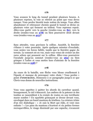 176
Vous avancez le long du tunnel pendant plusieurs heures. A
plusieurs reprises, la voie se rétrécit au point que vous devez
ramper. Vous perdez bientôt toute notion du temps. Vous alliez
abandonner et rebrousser chemin quand le tunnel se divise en
plusieurs voies qui forment un trident. Vous reprenez espoir.
Allez-vous partir vers la gauche (rendez-vous au 82), vers la
droite (rendez-vous au 278) ou bien poursuivre droit devant
vous (rendez-vous au 413)?
177
Sans attendre, vous gravissez la colline. Aussitôt, la Sorcière
s'élance à votre poursuite. Après quelques minutes d'escalade,
vous sentez vos forces faiblir, tandis que la Sorcière gagne du
terrain. Le sommet est en vue, mais vous venez de croiser un des
rares arbres qui poussent sur la colline. Allez-vous poursuivre
l'escalade jusqu'au sommet (rendez-vous au 262) ou bien
grimper à l'arbre et vous mettre hors d'atteinte de la Sorcière
(rendez-vous au 238) ?
178
Au cours de la bataille, une flèche vous blesse cruellement à
l'épaule et manque de provoquer votre chute ! Vous perdez 1
point d'ENDURANCE. Demeurez à ce paragraphe jusqu'à ce que
Clovis vous donne de nouvelles instructions.
179
Vous vous apprêtez à quitter les abords du carrefour quand,
brusquement, le ciel s'obscurcit. Les ombres de la potence et des
tombes se rassemblent à la croisée de routes en une terrifiante
masse sombre ! Un squelette grimaçant se dresse devant vous,
enveloppé dans un lourd manteau de ténèbres. La créature éclate
d'un rire diabolique : « Je suis la Mort qui rôde, et voici mes
enfants ! » Les pans du manteau s'écartent et six petites formes
recroquevillées, le visage dissimulé par une capuche, s'avancent
 