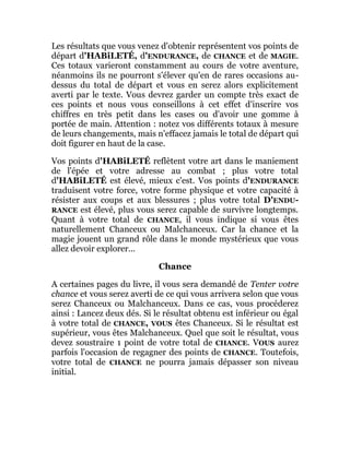 Les résultats que vous venez d'obtenir représentent vos points de
départ d'HABiLETÉ, d'ENDURANCE, de CHANCE et de MAGIE.
Ces totaux varieront constamment au cours de votre aventure,
néanmoins ils ne pourront s'élever qu'en de rares occasions au-
dessus du total de départ et vous en serez alors explicitement
averti par le texte. Vous devrez garder un compte très exact de
ces points et nous vous conseillons à cet effet d'inscrire vos
chiffres en très petit dans les cases ou d'avoir une gomme à
portée de main. Attention : notez vos différents totaux à mesure
de leurs changements, mais n'effacez jamais le total de départ qui
doit figurer en haut de la case.
Vos points d'HABiLETÉ reflètent votre art dans le maniement
de l'épée et votre adresse au combat ; plus votre total
d'HABiLETÉ est élevé, mieux c'est. Vos points d'ENDURANCE
traduisent votre force, votre forme physique et votre capacité à
résister aux coups et aux blessures ; plus votre total D'ENDU-
RANCE est élevé, plus vous serez capable de survivre longtemps.
Quant à votre total de CHANCE, il vous indique si vous êtes
naturellement Chanceux ou Malchanceux. Car la chance et la
magie jouent un grand rôle dans le monde mystérieux que vous
allez devoir explorer...
Chance
A certaines pages du livre, il vous sera demandé de Tenter votre
chance et vous serez averti de ce qui vous arrivera selon que vous
serez Chanceux ou Malchanceux. Dans ce cas, vous procéderez
ainsi : Lancez deux dés. Si le résultat obtenu est inférieur ou égal
à votre total de CHANCE, VOUS êtes Chanceux. Si le résultat est
supérieur, vous êtes Malchanceux. Quel que soit le résultat, vous
devez soustraire 1 point de votre total de CHANCE. VOUS aurez
parfois l'occasion de regagner des points de CHANCE. Toutefois,
votre total de CHANCE ne pourra jamais dépasser son niveau
initial.
 