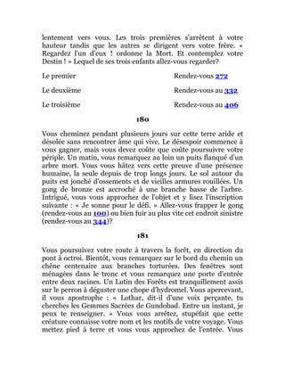 lentement vers vous. Les trois premières s'arrêtent à votre
hauteur tandis que les autres se dirigent vers votre frère. «
Regardez l'un d'eux ! ordonne la Mort. Et contemplez votre
Destin ! » Lequel de ses trois enfants allez-vous regarder?
Le premier Rendez-vous 272
Le deuxième Rendez-vous au 332
Le troisième Rendez-vous au 406
180
Vous cheminez pendant plusieurs jours sur cette terre aride et
désolée sans rencontrer âme qui vive. Le désespoir commence à
vous gagner, mais vous devez coûte que coûte poursuivre votre
périple. Un matin, vous remarquez au loin un puits flanqué d'un
arbre mort. Vous vous hâtez vers cette preuve d'une présence
humaine, la seule depuis de trop longs jours. Le sol autour du
puits est jonché d'ossements et de vieilles armures rouillées. Un
gong de bronze est accroché à une branche basse de l'arbre.
Intrigué, vous vous approchez de l'objet et y lisez l'inscription
suivante : « Je sonne pour le défi. » Allez-vous frapper le gong
(rendez-vous au 100) ou bien fuir au plus vite cet endroit sinistre
(rendez-vous au 344)?
181
Vous poursuivez votre route à travers la forêt, en direction du
pont à octroi. Bientôt, vous remarquez sur le bord du chemin un
chêne centenaire aux branches torturées. Des fenêtres sont
ménagées dans le tronc et vous remarquez une porte d'entrée
entre deux racines. Un Lutin des Forêts est tranquillement assis
sur le perron à déguster une chope d'hydromel. Vous apercevant,
il vous apostrophe : « Lothar, dit-il d'une voix perçante, tu
cherches les Gemmes Sacrées de Gundobad. Entre un instant, je
peux te renseigner. » Vous vous arrêtez, stupéfait que cette
créature connaisse votre nom et les motifs de votre voyage. Vous
mettez pied à terre et vous vous approchez de l'entrée. Vous
 