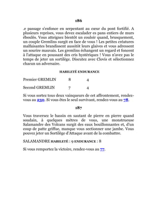 186
.e passage s'enfonce en serpentant au cœur du pont fortifié. A
plusieurs reprises, vous devez escalader es pans entiers de murs
éboulés. Vous atteignez bientôt un couloir quand, brusquement,
un couple Gremlins surgit en face de vous ! Les petites créatures
malfaisantes brandissent aussitôt leurs glaives et vous adressent
un sourire mauvais. Les gremlins échangent un regard et foncent
à l'attaque en poussant des cris hystériques ! Vous n'avez pas le
temps de jeter un sortilège. Discutez avec Clovis et sélectionnez
chacun un adversaire.
HABILETÉ ENDURANCE
Premier GREMLIN 8 4
Second GREMLIN 7 4
Si vous sortez tous deux vainqueurs de cet affrontement, rendez-
vous au 230. Si vous êtes le seul survivant, rendez-vous au 78.
187
Vous traversez le bassin en sautant de pierre en pierre quand
soudain, à quelques mètres de vous, une monstrueuse
Salamandre des Volcans surgit des eaux bouillonnantes et, d'un
coup de patte griffue, manque vous sectionner une jambe. Vous
pouvez jeter un Sortilège d'Attaque avant de la combattre.
SALAMANDRE HABILETÉ : 9 ENDURANCE : 8
Si vous remportez la victoire, rendez-vous au 77.
 