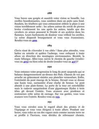 188
Vous buvez une gorgée et aussitôt votre vision se brouille. Les
oreilles bourdonnantes, vous sombrez dans un puits sans fond.
Soudain, les ténèbres qui vous entouraient cèdent la place à une
vision terriblement nette : les arbres autour du cercle de pierres
levées s'embrasent les uns après les autres, tandis que des
cavaliers en armes poussent le Druide et ses acolytes dans les
flammes. Leurs hurlements de douleur vous vrillent les oreilles.
La scène disparaît brusquement et vous vous évanouissez.
Rendez-vous au 499.
189
Clovis vient de s'écrouler à vos côtés ! Sans plus attendre, vous
battez en retraite et quittez l'auberge, vous enfuyant à toute
allure en direction des montagnes environnantes. Bientôt, la
route bifurque. Allez-vous suivre le chemin de gauche (rendez-
vous au 405) ou bien celui de droite (rendez-vous au 437)?
190
Vous entamez votre progression le long du pont suspendu qui se
balance dangereusement au-dessus des flots. Chacun de vos pas
arrache un grincement sinistre aux planches vermoulues. Enfin,
l'extrémité du pont émerge de la brume. Devant vous se dresse
une haute tour, surmontée d'une cloche de bronze. Le pont
aboutit à une plate-forme. La porte de la tour est entrebâillée
mais le cadavre sanguinolent d'une gigantesque Hydre à trois
têtes gît devant l'entrée. Vous avancez avec prudence et
contournez cette scène de carnage. Sur vos gardes, vous vous
avancez vers l'entrée. Rendez-vous au 155.
191
Vous vous envolez sous le regard ahuri des pirates et de
l'équipage et vous vous éloignez à toute allure. Pendant une
heure, vous volez au ras des vagues mais comme aucune terre ne
se profile à l'horizon, vous décidez de rebrousser chemin.
 