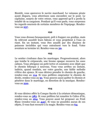 Bientôt, vous apercevez le navire marchand. Le vaisseau pirate
ayant disparu, vous atterrissez sans encombre sur le pont. Le
capitaine, surpris de votre retour, vous apprend qu'il a perdu la
totalité de sa cargaison. Pendant qu'il vous parle, vous surprenez
les regards sournois de certains membres de l'équipage. Rendez-
vous au 237.
192
Vous vous dressez brusquement, prêt à frapper ces gredins, mais
ils relèvent aussitôt leurs bâtons et vous projettent à l'eau en
riant. En un instant, vous êtes assailli par des dizaines de
poissons invisibles qui vous entraînent vers le fond. Votre
aventure se termine ici. Rendez-vous au 39.
193
Le sentier s'enfonce dans les marécages. Progressivement, alors
que tombe le crépuscule, une brume opaque recouvre les eaux
calmes. Vous atteignez un petit tertre et constatez avec dépit que
le chemin bifurque à nouveau. Vous vous arrêtez un instant,
indécis, quand soudain, sur votre gauche, une faible mélodie
s'élève des ajoncs. Si vous désirez prendre le chemin de gauche,
rendez-vous au 114. Si vous préférez emprunter le chemin de
droite, rendez-vous au 91. Vous pouvez aussi quitter le chemin et
pénétrer dans le marécage, en direction de la musique. Rendez-
vous au 220.
194
Si vous désirez offrir la Conque Sacrée à la créature démoniaque,
rendez-vous au 385. Si vous préférez lui remettre le Calice d'Or,
rendez-vous au 264. Vous pouvez aussi lui proposer un Fruit
Blanc (rendez-vous au 445). Si vous ne possédez aucun de ces
objets, il vous faut recourir à la magie. Rendez-vous au 64.
 