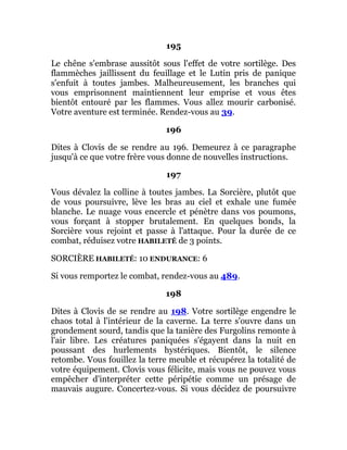 195
Le chêne s'embrase aussitôt sous l'effet de votre sortilège. Des
flammèches jaillissent du feuillage et le Lutin pris de panique
s'enfuit à toutes jambes. Malheureusement, les branches qui
vous emprisonnent maintiennent leur emprise et vous êtes
bientôt entouré par les flammes. Vous allez mourir carbonisé.
Votre aventure est terminée. Rendez-vous au 39.
196
Dites à Clovis de se rendre au 196. Demeurez à ce paragraphe
jusqu'à ce que votre frère vous donne de nouvelles instructions.
197
Vous dévalez la colline à toutes jambes. La Sorcière, plutôt que
de vous poursuivre, lève les bras au ciel et exhale une fumée
blanche. Le nuage vous encercle et pénètre dans vos poumons,
vous forçant à stopper brutalement. En quelques bonds, la
Sorcière vous rejoint et passe à l'attaque. Pour la durée de ce
combat, réduisez votre HABILETÉ de 3 points.
SORCIÈRE HABILETÉ: 10 ENDURANCE: 6
Si vous remportez le combat, rendez-vous au 489.
198
Dites à Clovis de se rendre au 198. Votre sortilège engendre le
chaos total à l'intérieur de la caverne. La terre s'ouvre dans un
grondement sourd, tandis que la tanière des Furgolins remonte à
l'air libre. Les créatures paniquées s'égayent dans la nuit en
poussant des hurlements hystériques. Bientôt, le silence
retombe. Vous fouillez la terre meuble et récupérez la totalité de
votre équipement. Clovis vous félicite, mais vous ne pouvez vous
empêcher d'interpréter cette péripétie comme un présage de
mauvais augure. Concertez-vous. Si vous décidez de poursuivre
 