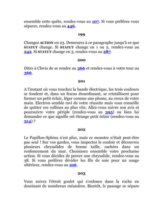 ensemble cette quête, rendez-vous au 107. Si vous préférez vous
séparer, rendez-vous au 446.
199
Changez ACTION en 23. Demeurez à ce paragraphe jusqu'à ce que
STATUT change. Si STATUT change en 1 ou 2, rendez-vous au
242. Si STATUT change en 3, rendez-vous au 287.
200
Dites à Clovis de se rendre au 366 et rendez-vous à votre tour au
366.
201
A l'instant où vous touchez la bande électrique, les trois couleurs
se fondent et, dans un fracas étourdissant, se cristallisent pour
former un petit éclair, léger comme une plume, au creux de votre
main. Electron semble ravi de votre réussite mais vous conseille
de quitter ces collines au plus vite. Allez-vous suivre son avis et
poursuivre votre périple (rendez-vous au 395) ou bien lui
demander ce que signifie cet étrange petit éclair (rendez-vous au
314) ?
202
Le Papillon-Sphinx n'est plus, mais ce monstre n'était peut-être
pas seul ! Sur vos gardes, vous inspectez le couloir et découvrez
plusieurs chrysalides de bonne taille, cachées dans un
renfoncement du mur. Choisissez ensemble votre prochaine
action. Si vous décidez de percer une chrysalide, rendez-vous au
38. Si vous préférez dévider les fils de soie pour un usage
ultérieur, rendez-vous au 106.
203
Vous suivez l'étroit goulet qui s'enfonce dans la roche en
dessinant de nombreux méandres. Bientôt, le passage se sépare
 