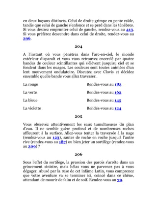 en deux boyaux distincts. Celui de droite grimpe en pente raide,
tandis que celui de gauche s'enfonce et se perd dans les ténèbres.
Si vous désirez emprunter celui de gauche, rendez-vous au 413.
Si vous préférez descendre dans celui de droite, rendez-vous au
396.
204
A l'instant où vous pénétrez dans l'arc-en-ciel, le monde
extérieur disparaît et vous vous retrouvez encerclé par quatre
bandes de couleur scintillantes qui s'élèvent jusqu'au ciel et se
fondent dans les nuages. Les couleurs sont toutes animées d'un
lent mouvement ondulatoire. Discutez avec Clovis et décidez
ensemble quelle bande vous allez traverser.
La rouge Rendez-vous au 183
La verte Rendez-vous au 162
La bleue Rendez-vous au 145
La violette Rendez-vous au 124
205
Vous observez attentivement les eaux tumultueuses du plan
d'eau. Il ne semble guère profond et de nombreuses roches
affleurent à la surface. Allez-vous tenter la traversée à la nage
(rendez-vous au 123), sauter de roche en roche jusqu'à l'autre
rive (rendez-vous au 187) ou bien jeter un sortilège (rendez-vous
au 309) ?
206
Sous l'effet du sortilège, la pression des parois s'arrête dans un
grincement sinistre, mais hélas vous ne parvenez pas à vous
dégager. Abusé par la ruse de cet infâme Lutin, vous comprenez
que votre aventure va se terminer ici, coincé dans ce chêne,
attendant de mourir de faim et de soif. Rendez-vous au 39.
 