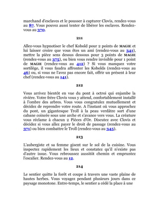 marchand d'esclaves et le pousser à capturer Clovis, rendez-vous
au 87. Vous pouvez aussi tenter de libérer les esclaves. Rendez-
vous au 370.
211
Allez-vous hypnotiser le chef Kobold pour 2 points de MAGIE et
lui laisser croire que vous êtes un ami (rendez-vous au 341),
mettre la pièce sens dessus dessous pour 3 points de MAGIE
(rendez-vous au 375), ou bien vous rendre invisible pour 1 point
de MAGIE (rendez-vous au 412) ? Si vous manquez votre
sortilège, il vous faudra affronter les Kobolds (rendez-vous au
46) ou, si vous ne l'avez pas encore fait, offrir un présent à leur
chef (rendez-vous au 141).
212
Vous arrivez bientôt en vue du pont à octroi qui enjambe la
rivière. Votre frère Clovis vous y attend, confortablement installé
à l'ombre des arbres. Vous vous congratulez mutuellement et
décidez de reprendre votre route. A l'instant où vous approchez
du pont, un gigantesque Troll à la peau verdâtre sort d'une
cabane coincée sous une arche et s'avance vers vous. La créature
vous réclame à chacun 2 Pièces d'Or. Discutez avec Clovis et
décidez si vous allez payer le droit de passage (rendez-vous au
371) ou bien combattre le Troll (rendez-vous au 345).
213
L'aubergiste et sa femme gisent sur le sol de la cuisine. Vous
inspectez rapidement les lieux et constatez qu'il n'existe pas
d'autre issue. Vous rebroussez aussitôt chemin et empruntez
l'escalier. Rendez-vous au 12.
214
Le sentier quitte la forêt et coupe à travers une vaste plaine de
hautes herbes. Vous voyagez pendant plusieurs jours dans ce
paysage monotone. Entre-temps, le sentier a cédé la place à une
 