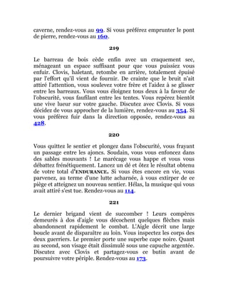 caverne, rendez-vous au 99. Si vous préférez emprunter le pont
de pierre, rendez-vous au 160.
219
Le barreau de bois cède enfin avec un craquement sec,
ménageant un espace suffisant pour que vous puissiez vous
enfuir. Clovis, haletant, retombe en arrière, totalement épuisé
par l'effort qu'il vient de fournir. De crainte que le bruit n'ait
attiré l'attention, vous soulevez votre frère et l'aidez à se glisser
entre les barreaux. Vous vous éloignez tous deux à la faveur de
l'obscurité, vous faufilant entre les tentes. Vous repérez bientôt
une vive lueur sur votre gauche. Discutez avec Clovis. Si vous
décidez de vous approcher de la lumière, rendez-vous au 354. Si
vous préférez fuir dans la direction opposée, rendez-vous au
428.
220
Vous quittez le sentier et plongez dans l'obscurité, vous frayant
un passage entre les ajoncs. Soudain, vous vous enfoncez dans
des sables mouvants ! Le marécage vous happe et vous vous
débattez frénétiquement. Lancez un dé et ôtez le résultat obtenu
de votre total d'ENDURANCE. Si vous êtes encore en vie, vous
parvenez, au terme d'une lutte acharnée, à vous extirper de ce
piège et atteignez un nouveau sentier. Hélas, la musique qui vous
avait attiré s'est tue. Rendez-vous au 114.
221
Le dernier brigand vient de succomber ! Leurs compères
demeurés à dos d'aigle vous décochent quelques flèches mais
abandonnent rapidement le combat. L'Aigle décrit une large
boucle avant de disparaître au loin. Vous inspectez les corps des
deux guerriers. Le premier porte une superbe cape noire. Quant
au second, son visage était dissimulé sous une capuche argentée.
Discutez avec Clovis et partagez-vous ce butin avant de
poursuivre votre périple. Rendez-vous au 173.
 