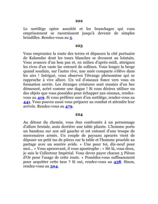 222
Le sortilège opère aussitôt et les branchages qui vous
emprisonnent se racornissent jusqu'à devenir de simples
brindilles. Rendez-vous au 5.
223
Vous empruntez la route des terres et dépassez la cité portuaire
de Kalamdar dont les tours blanches se dressent au lointain.
Vous avancez d'un bon pas et, en milieu d'après-midi, atteignez
les rives d'un vaste lac entouré de collines. Vous longez la berge
quand soudain, sur l'autre rive, une nuée compacte s'élève dans
les airs ! Intrigué, vous observez l'étrange phénomène qui se
rapproche à vive allure. Un vol d'oiseaux fonce vers vous en
formation serrée. Les étranges créatures sont munies d'un bec
démesuré, acéré comme une dague ! Si vous désirez utiliser un
des objets que vous possédez pour échapper aux oiseaux, rendez-
vous au 419. Si vous préférez user d'un sortilège, rendez-vous au
441. Vous pouvez aussi vous préparer au combat et attendre leur
arrivée. Rendez-vous au 479.
224
Au détour du chemin, vous êtes confrontés à un personnage
d'allure brutale, assis derrière une table pliante. L'homme porte
un bandeau sur son œil gauche et est entouré d'une troupe de
mercenaires armés. Un couple de paysans apeurés vient de
déposer un petit tas de pièces sur la table et l'homme procède au
partage avec un sourire avide. « Une pour toi, dix-neuf pour
moi... » Vous apercevant, il vous apostrophe : « Hé là, vous deux,
je suis le Collecteur Impérial. Vous devez payer chacun 5 Pièces
d'Or pour l'usage de cette route. » Possédez-vous suffisamment
pour acquitter cette taxe ? Si oui, rendez-vous au 458. Sinon,
rendez-vous au 304.
 