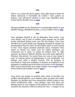 225
Clovis a eu raison des deux gardes, mais déjà d'autres bruits de
bottes résonnent à l'extrémité du couloir ! Sans perdre un
instant, vous rebroussez chemin et vous vous engouffrez dans
l'autre tunnel. Rendez-vous au 343.
226
Changez ACTION en 26. Demeurez à ce paragraphe jusqu'à ce que
STATUT change. Si STATUT devient 1, 4 ou 5, rendez-vous au 165.
227
Vous atteignez bientôt la cité de Kalamdar. Sans tarder, vous
vous dirigez vers le port et achetez votre passage sur un petit
navire marchand faisant route vers l'Ile des Orques. Vous vous
installez sur le pont tandis que l'équipage termine de charger les
marchandises dans les cales. En fin d'après-midi, le navire prend
la mer. Vous voguez pendant plusieurs jours, trompant votre
ennui en jouant aux cartes avec les autres passagers qui
s'entassent sur le pont. Le matin du sixième jour, la vigie
annonce un bateau à bâbord. Bientôt, une voile noire apparaît à
l'horizon. Des pirates ! Le navire fonce sur vous et vous coupe le
vent. Le vaisseau pirate est gigantesque et vous surplombe. Les
forbans sont prêts à donner l'assaut. Pris de panique, le
marchand se rend sans combattre et propose sa cargaison et ses
passagers à condition qu'on lui laisse son navire et son équipage !
Allez-vous le laisser faire sans réagir (rendez-vous au 20) ou bien
tenter d'intervenir (rendez-vous au 443) ?
228
Vous buvez une gorgée et aussitôt votre vision se brouille. Les
oreilles bourdonnantes, vous sombrez dans un puits sans fond.
Soudain, les ténèbres qui vous entouraient cèdent la place à une
vision terriblement nette : vous plongez votre bras dans une
flamme jaune et vous emparez d'une gemme d'un vert étincelant.
Aussitôt, des clameurs s'élèvent autour de vous : « Longue vie au
 