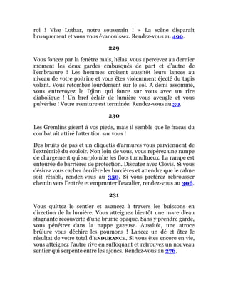 roi ! Vive Lothar, notre souverain ! » La scène disparaît
brusquement et vous vous évanouissez. Rendez-vous au 499.
229
Vous foncez par la fenêtre mais, hélas, vous apercevez au dernier
moment les deux gardes embusqués de part et d'autre de
l'embrasure ! Les hommes croisent aussitôt leurs lances au
niveau de votre poitrine et vous êtes violemment éjecté du tapis
volant. Vous retombez lourdement sur le sol. A demi assommé,
vous entrevoyez le Djinn qui fonce sur vous avec un rire
diabolique ! Un bref éclair de lumière vous aveugle et vous
pulvérise ! Votre aventure est terminée. Rendez-vous au 39.
230
Les Gremlins gisent à vos pieds, mais il semble que le fracas du
combat ait attiré l'attention sur vous !
Des bruits de pas et un cliquetis d'armures vous parviennent de
l'extrémité du couloir. Non loin de vous, vous repérez une rampe
de chargement qui surplombe les flots tumultueux. La rampe est
entourée de barrières de protection. Discutez avec Clovis. Si vous
désirez vous cacher derrière les barrières et attendre que le calme
soit rétabli, rendez-vous au 350. Si vous préférez rebrousser
chemin vers l'entrée et emprunter l'escalier, rendez-vous au 306.
231
Vous quittez le sentier et avancez à travers les buissons en
direction de la lumière. Vous atteignez bientôt une mare d'eau
stagnante recouverte d'une brume opaque. Sans y prendre garde,
vous pénétrez dans la nappe gazeuse. Aussitôt, une atroce
brûlure vous déchire les poumons ! Lancez un dé et ôtez le
résultat de votre total d'ENDURANCE. Si vous êtes encore en vie,
vous atteignez l'autre rive en suffoquant et retrouvez un nouveau
sentier qui serpente entre les ajoncs. Rendez-vous au 276.
 
