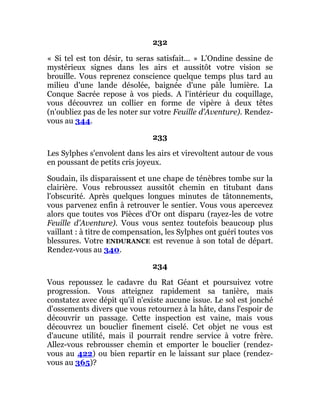 232
« Si tel est ton désir, tu seras satisfait... » L'Ondine dessine de
mystérieux signes dans les airs et aussitôt votre vision se
brouille. Vous reprenez conscience quelque temps plus tard au
milieu d'une lande désolée, baignée d'une pâle lumière. La
Conque Sacrée repose à vos pieds. A l'intérieur du coquillage,
vous découvrez un collier en forme de vipère à deux têtes
(n'oubliez pas de les noter sur votre Feuille d'Aventure). Rendez-
vous au 344.
233
Les Sylphes s'envolent dans les airs et virevoltent autour de vous
en poussant de petits cris joyeux.
Soudain, ils disparaissent et une chape de ténèbres tombe sur la
clairière. Vous rebroussez aussitôt chemin en titubant dans
l'obscurité. Après quelques longues minutes de tâtonnements,
vous parvenez enfin à retrouver le sentier. Vous vous apercevez
alors que toutes vos Pièces d'Or ont disparu (rayez-les de votre
Feuille d'Aventure). Vous vous sentez toutefois beaucoup plus
vaillant : à titre de compensation, les Sylphes ont guéri toutes vos
blessures. Votre ENDURANCE est revenue à son total de départ.
Rendez-vous au 340.
234
Vous repoussez le cadavre du Rat Géant et poursuivez votre
progression. Vous atteignez rapidement sa tanière, mais
constatez avec dépit qu'il n'existe aucune issue. Le sol est jonché
d'ossements divers que vous retournez à la hâte, dans l'espoir de
découvrir un passage. Cette inspection est vaine, mais vous
découvrez un bouclier finement ciselé. Cet objet ne vous est
d'aucune utilité, mais il pourrait rendre service à votre frère.
Allez-vous rebrousser chemin et emporter le bouclier (rendez-
vous au 422) ou bien repartir en le laissant sur place (rendez-
vous au 365)?
 