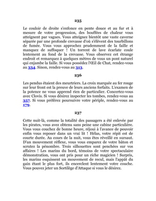235
Le couloir de droite s'enfonce en pente douce et au fur et à
mesure de votre progression, des bouffées de chaleur vous
atteignent par vagues. Vous atteignez bientôt une vaste caverne
séparée par une profonde crevasse d'où s'élèvent des tourbillons
de fumée. Vous vous approchez prudemment de la faille et
manquez de suffoquer ! Un torrent de lave écarlate coule
lentement au fond de la crevasse. Vous observez cet étrange
endroit et remarquez à quelques mètres de vous un pont naturel
qui enjambe la faille. Si vous possédez l'Œil de Chat, rendez-vous
au 334. Sinon, rendez-vous au 313.
236
Les pendus étaient des meurtriers. La croix marquée au fer rouge
sur leur front est la preuve de leurs anciens forfaits. L'examen de
la potence ne vous apprend rien de particulier. Concertez-vous
avec Clovis. Si vous désirez inspecter les tombes, rendez-vous au
357. Si vous préférez poursuivre votre périple, rendez-vous au
179.
237
Cette nuit-là, comme la totalité des passagers a été enlevée par
les pirates, vous avez obtenu sans peine une cabine particulière.
Vous vous couchez de bonne heure, réjoui à l'avance de pouvoir
enfin vous reposer dans un vrai lit ! Hélas, votre répit est de
courte durée. Au cours de la nuit, vous êtes réveillé en sursaut.
D'un mouvement réflexe, vous vous emparez de votre bâton et
scrutez la pénombre. Trois silhouettes sont penchées sur vos
affaires ! Les marins du bord, témoins de votre spectaculaire
démonstration, vous ont pris pour un riche magicien ! Surpris,
les marins esquissent un mouvement de recul, mais l'appât du
gain étant le plus fort, ils encerclent lentement votre couche.
Vous pouvez jeter un Sortilège d'Attaque si vous le désirez.
 