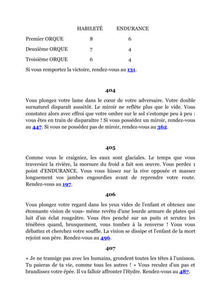 HABILETÉ ENDURANCE
Premier ORQUE 8 6
Deuxième ORQUE 7 4
Troisième ORQUE 6 4
Si vous remportez la victoire, rendez-vous au 131.
404
Vous plongez votre lame dans le cœur de votre adversaire. Votre double
surnaturel disparaît aussitôt. Le miroir ne reflète plus que le vide. Vous
constatez alors avec effroi que votre ombre sur le sol s'estompe peu à peu :
vous êtes en train de disparaître ! Si vous possédez un miroir, rendez-vous
au 447. Si vous ne possédez pas de miroir, rendez-vous au 362.
405
Comme vous le craigniez, les eaux sont glaciales. Le temps que vous
traversiez la rivière, la morsure du froid a fait son œuvre. Vous perdez 1
point d'ENDURANCE. Vous vous hissez sur la rive opposée et massez
longuement vos jambes engourdies avant de reprendre votre route.
Rendez-vous au 197.
406
Vous plongez votre regard dans les yeux vides de l'enfant et obtenez une
étonnante vision de vous- même revêtu d'une lourde armure de plates qui
luit d'un éclat rougeâtre. Vous êtes penché sur un puits et scrutez les
ténèbres quand, brusquement, vous tombez à la renverse ! Vous vous
débattez et cherchez votre souffle. La vision se dissipe et l'enfant de la mort
rejoint son père. Rendez-vous au 496.
407
« Je ne transige pas avec les humains, grondent toutes les têtes à l'unisson.
Tu paieras de ta vie, comme tous les autres ! » Vous reculez d'un pas et
brandissez votre épée. Il va falloir affronter l'Hydre. Rendez-vous au 487.
 