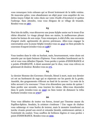 vous remarquez trois colosses qui se lèvent lentement de la table voisine.
De mauvaise grâce, vous abandonnez un objet pour vous acquitter de vos
dettes (rayez l'objet de votre choix sur votre Feuille d'Aventure) et quittez
l'auberge. Sans attendre, vous vous éloignez de ce village de truands.
Rendez-vous au 367.
63
Non loin du taillis, vous découvrez une jeune Sylphe assise sur le tronc d'un
chêne déraciné. Le visage plongé dans ses mains, la malheureuse pleure
toutes les larmes de son corps. Vous remarquez, à côté d'elle, une couronne
d'argent ciselé, agrémentée de pierres précieuses. Allez-vous engager la
conversation avec la jeune Sylphe (rendez-vous au 414) ou bien prendre la
couronne d'argent (rendez-vous au 158)?
64
Vous tombez dans le vide en hurlant, mais, heureusement, votre chute est
amortie par un épais buisson d'épineux. Vous retombez lourdement sur le
sol et vous vous déboîtez l'épaule. Vous perdez 2 points d'ENDURANCE et
2 points d'HABILETÉ. A demi assommé par le choc, vous vous relevez en
gémissant de douleur. Rendez-vous au 171.
65
Le dernier Homme des Cavernes s'écroule, blessé à mort, mais son dernier
cri est un hurlement de rage qui se répercute sur les parois de la grotte.
Aussitôt, des grognements s'élèvent au fond de la caverne ! Le reste de la
tribu accourt à la rescousse ! Vous n'en dénombrez pas moins de quinze !
Sans perdre une seconde, vous tournez les talons. Allez-vous descendre
dans le puits (rendez-vous au 355) ou bien tenter de distancer la tribu
hurlante (rendez-vous au 170)?
66
Vous vous débattez de toutes vos forces, écrasé par l'énorme masse du
Papillon-Sphinx. Soudain, la créature s'embrase ! Une vague de chaleur
vous submerge et vous hurlez de terreur, mais le monstre transformé en
torche vivante prend son envol et retombe bientôt, entièrement calciné, à
l'extrémité du couloir. Vous souffrez de brûlures légères et vous perdez 1
point d'ENDURANCE. Rendez-vous au 202.
 